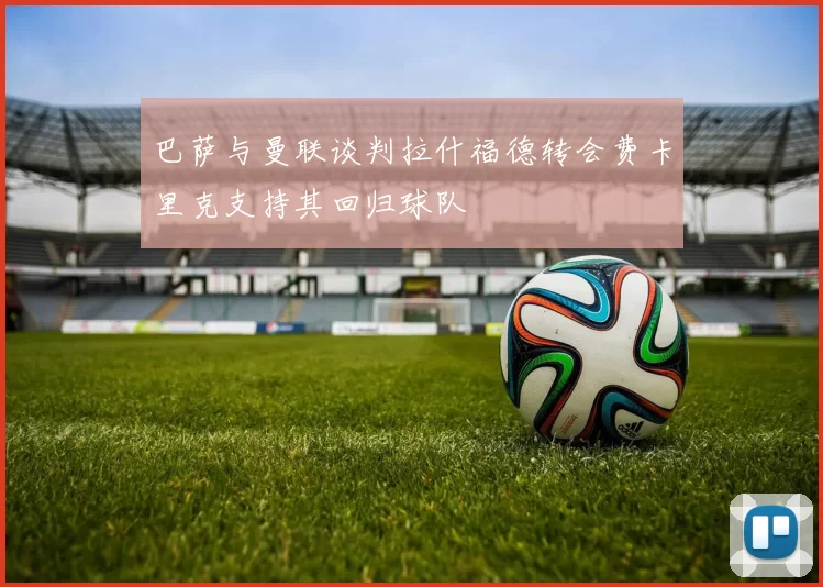 巴萨与曼联谈判拉什福德转会费卡里克支持其回归球队