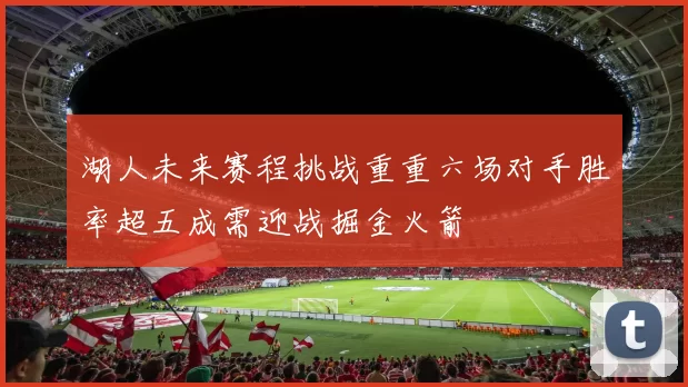 湖人未来赛程挑战重重六场对手胜率超五成需迎战掘金火箭
