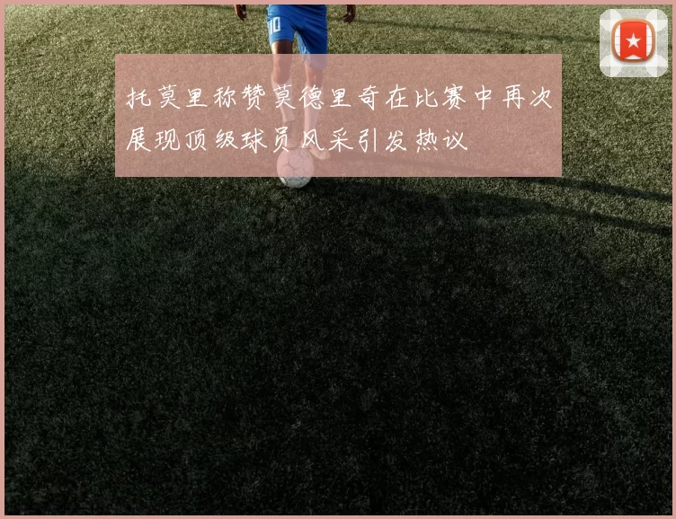 托莫里称赞莫德里奇在比赛中再次展现顶级球员风采引发热议