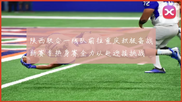 陕西联合一线队前往重庆积极备战新赛季热身赛全力以赴迎接挑战