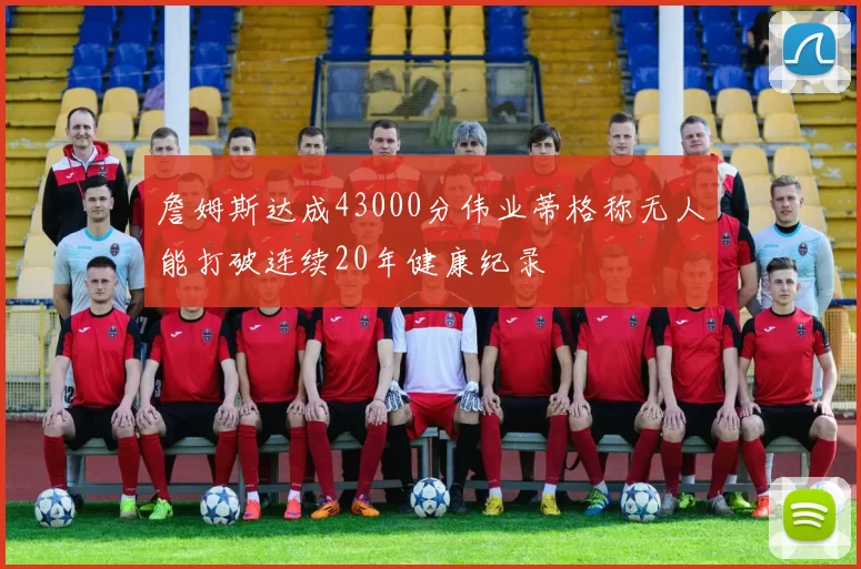 詹姆斯达成43000分伟业蒂格称无人能打破连续20年健康纪录