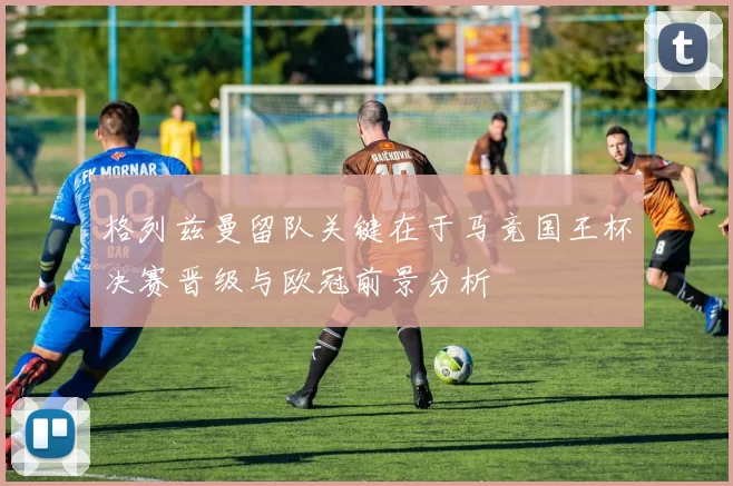 格列兹曼留队关键在于马竞国王杯决赛晋级与欧冠前景分析