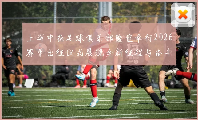 上海申花足球俱乐部隆重举行2026赛季出征仪式展现全新征程与奋斗目标