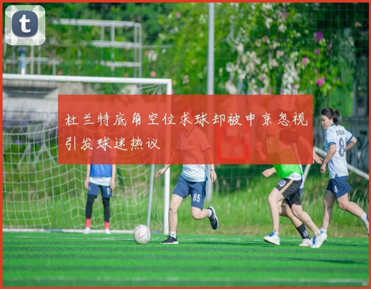 杜兰特底角空位求球却被申京忽视引发球迷热议