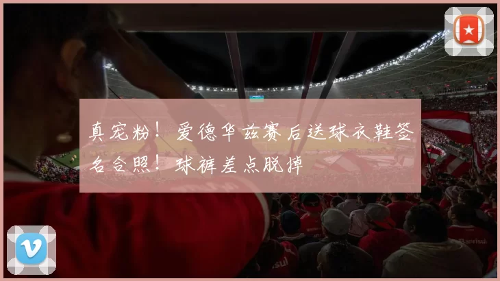 真宠粉！爱德华兹赛后送球衣鞋签名合照！球裤差点脱掉