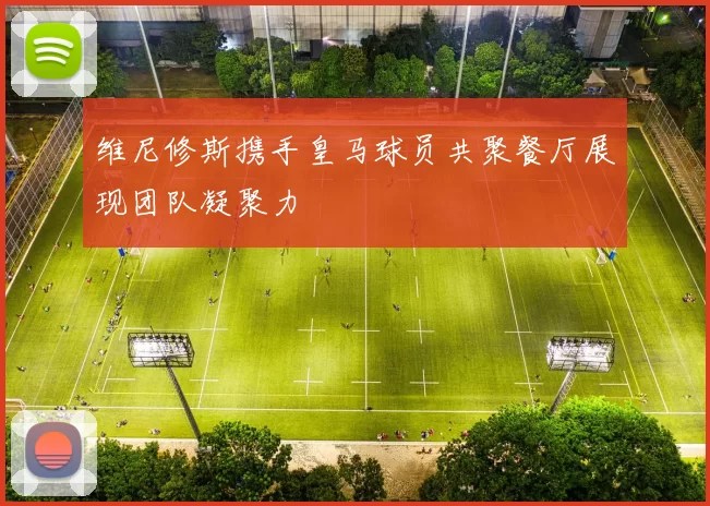 维尼修斯携手皇马球员共聚餐厅展现团队凝聚力