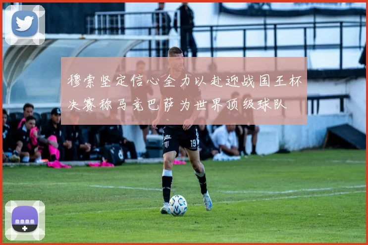 穆索坚定信心全力以赴迎战国王杯决赛称马竞巴萨为世界顶级球队