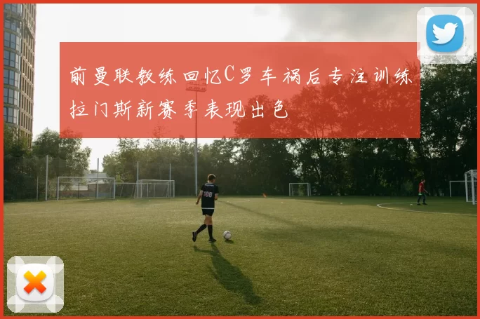 前曼联教练回忆C罗车祸后专注训练拉门斯新赛季表现出色