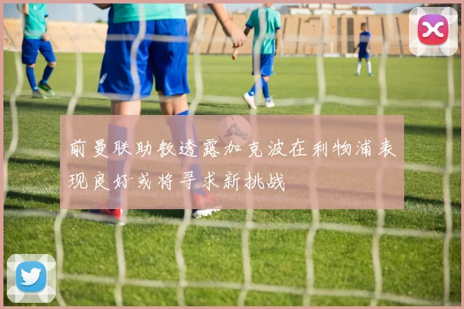 前曼联助教透露加克波在利物浦表现良好或将寻求新挑战