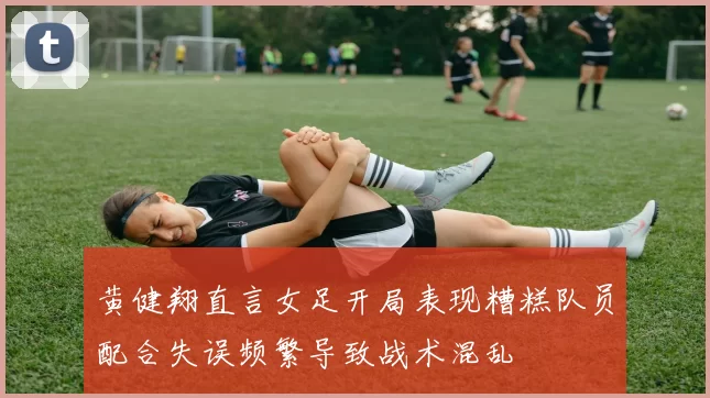 黄健翔直言女足开局表现糟糕队员配合失误频繁导致战术混乱